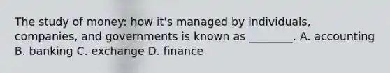 The study of money: how it's managed by individuals, companies, and governments is known as ________. A. accounting B. banking C. exchange D. finance