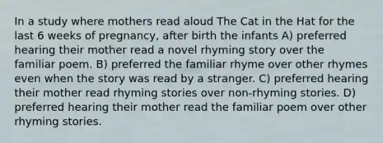 In a study where mothers read aloud The Cat in the Hat for the last 6 weeks of pregnancy, after birth the infants A) preferred hearing their mother read a novel rhyming story over the familiar poem. B) preferred the familiar rhyme over other rhymes even when the story was read by a stranger. C) preferred hearing their mother read rhyming stories over non-rhyming stories. D) preferred hearing their mother read the familiar poem over other rhyming stories.