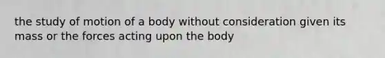 the study of motion of a body without consideration given its mass or the forces acting upon the body