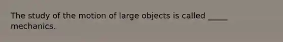 The study of the motion of large objects is called _____ mechanics.