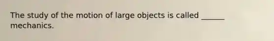 The study of the motion of large objects is called ______ mechanics.