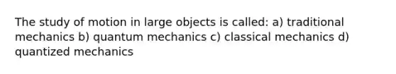 The study of motion in large objects is called: a) traditional mechanics b) quantum mechanics c) classical mechanics d) quantized mechanics