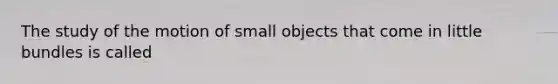 The study of the motion of small objects that come in little bundles is called