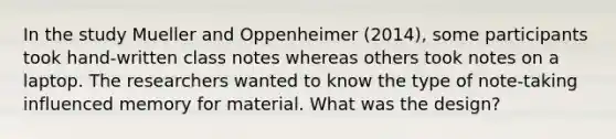 In the study Mueller and Oppenheimer (2014), some participants took hand-written class notes whereas others took notes on a laptop. The researchers wanted to know the type of note-taking influenced memory for material. What was the design?