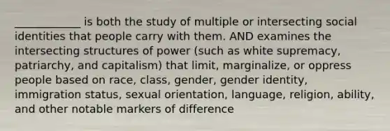 ____________ is both the study of multiple or intersecting social identities that people carry with them. AND examines the intersecting structures of power (such as white supremacy, patriarchy, and capitalism) that limit, marginalize, or oppress people based on race, class, gender, gender identity, immigration status, sexual orientation, language, religion, ability, and other notable markers of difference