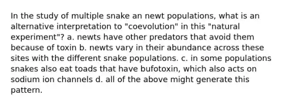 In the study of multiple snake an newt populations, what is an alternative interpretation to "coevolution" in this "natural experiment"? a. newts have other predators that avoid them because of toxin b. newts vary in their abundance across these sites with the different snake populations. c. in some populations snakes also eat toads that have bufotoxin, which also acts on sodium ion channels d. all of the above might generate this pattern.