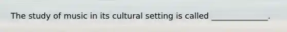 The study of music in its cultural setting is called ______________.