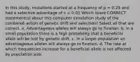 In this study, mutations started at a frequency of p = 0.25 and had a selective advantage of s = 0.01 Which is/are CORRECT statement(s) about this computer simulation study of the combined action of genetic drift and selection? Select all that are correct. a. Advantageous alleles will always go to fixation. b. in a small population there is a high probability that a beneficial allele will be lost by genetic drift. c. In a larger population an advantageous alleles will always go to fixation. d. The rate at which frequencies increase for a beneficial allele is not affected by population size.