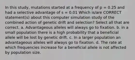 In this study, mutations started at a frequency of p = 0.25 and had a selective advantage of s = 0.01 Which is/are CORRECT statement(s) about this computer simulation study of the combined action of genetic drift and selection? Select all that are correct. a. Advantageous alleles will always go to fixation. b. in a small population there is a high probability that a beneficial allele will be lost by genetic drift. c. In a larger population an advantageous alleles will always go to fixation. d. The rate at which frequencies increase for a beneficial allele is not affected by population size.