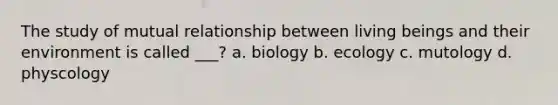 The study of mutual relationship between living beings and their environment is called ___? a. biology b. ecology c. mutology d. physcology