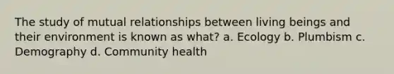 The study of mutual relationships between living beings and their environment is known as what? a. Ecology b. Plumbism c. Demography d. Community health