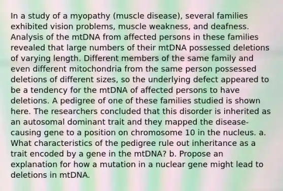 In a study of a myopathy (muscle disease), several families exhibited vision problems, muscle weakness, and deafness. Analysis of the mtDNA from affected persons in these families revealed that large numbers of their mtDNA possessed deletions of varying length. Different members of the same family and even different mitochondria from the same person possessed deletions of different sizes, so the underlying defect appeared to be a tendency for the mtDNA of affected persons to have deletions. A pedigree of one of these families studied is shown here. The researchers concluded that this disorder is inherited as an autosomal dominant trait and they mapped the disease-causing gene to a position on chromosome 10 in the nucleus. a. What characteristics of the pedigree rule out inheritance as a trait encoded by a gene in the mtDNA? b. Propose an explanation for how a mutation in a nuclear gene might lead to deletions in mtDNA.