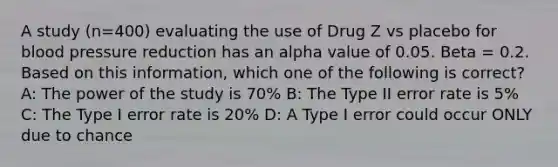 A study (n=400) evaluating the use of Drug Z vs placebo for blood pressure reduction has an alpha value of 0.05. Beta = 0.2. Based on this information, which one of the following is correct? A: The power of the study is 70% B: The Type II error rate is 5% C: The Type I error rate is 20% D: A Type I error could occur ONLY due to chance