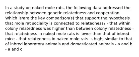 In a study on naked mole rats, the following data addressed the relationship between genetic relatedness and cooperation. Which is/are the key comparison(s) that support the hypothesis that mole rat sociality is connected to relatedness? - that within colony relatedness was higher than between colony relatedness - that relatedness in naked mole rats is lower than that of inbred mice - that relatedness in naked mole rats is high, similar to that of inbred laboratory animals and domesticated animals - a and b - a and c