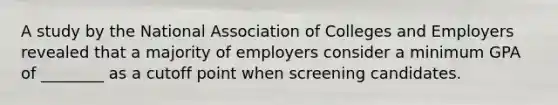 A study by the National Association of Colleges and Employers revealed that a majority of employers consider a minimum GPA of ________ as a cutoff point when screening candidates.