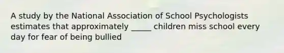 A study by the National Association of School Psychologists estimates that approximately _____ children miss school every day for fear of being bullied