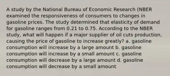 A study by the National Bureau of Economic Research (NBER examined the responsiveness of consumers to changes in gasoline prices. The study determined that elasticity of demand for gasoline ranges from 0.21 to 0.75. According to the NBER study, what will happen if a major supplier of oil cuts production, causing the price of gasoline to increase greatly? a. gasoline consumption will increase by a large amount b. gasoline consumption will increase by a small amount c. gasoline consumption will decrease by a large amount d. gasoline consumption will decrease by a small amount