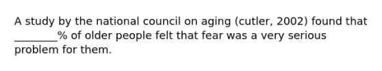 A study by the national council on aging (cutler, 2002) found that ________% of older people felt that fear was a very serious problem for them.