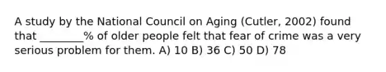 A study by the National Council on Aging (Cutler, 2002) found that ________% of older people felt that fear of crime was a very serious problem for them. A) 10 B) 36 C) 50 D) 78