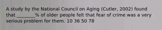 A study by the National Council on Aging (Cutler, 2002) found that ________% of older people felt that fear of crime was a very serious problem for them. 10 36 50 78