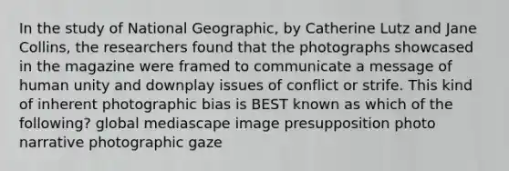 In the study of National Geographic, by Catherine Lutz and Jane Collins, the researchers found that the photographs showcased in the magazine were framed to communicate a message of human unity and downplay issues of conflict or strife. This kind of inherent photographic bias is BEST known as which of the following? global mediascape image presupposition photo narrative photographic gaze