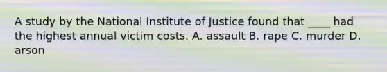 A study by the National Institute of Justice found that ____ had the highest annual victim costs. A. assault B. rape C. murder D. arson