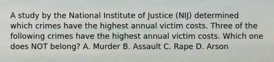 A study by the National Institute of Justice (NIJ) determined which crimes have the highest annual victim costs. Three of the following crimes have the highest annual victim costs. Which one does NOT belong? A. Murder B. Assault C. Rape D. Arson