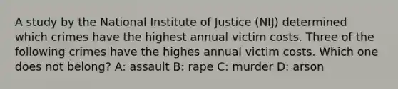 A study by the National Institute of Justice (NIJ) determined which crimes have the highest annual victim costs. Three of the following crimes have the highes annual victim costs. Which one does not belong? A: assault B: rape C: murder D: arson