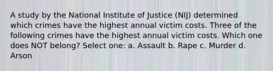 A study by the National Institute of Justice (NIJ) determined which crimes have the highest annual victim costs. Three of the following crimes have the highest annual victim costs. Which one does NOT belong? Select one: a. Assault b. Rape c. Murder d. Arson