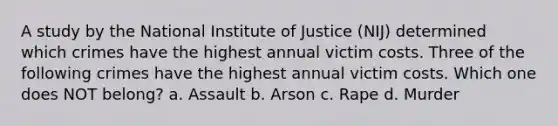 A study by the National Institute of Justice (NIJ) determined which crimes have the highest annual victim costs. Three of the following crimes have the highest annual victim costs. Which one does NOT belong? a. Assault b. Arson c. Rape d. Murder