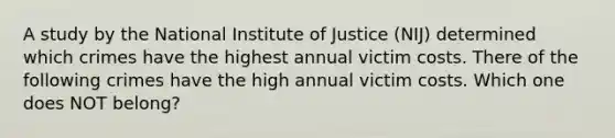 A study by the National Institute of Justice (NIJ) determined which crimes have the highest annual victim costs. There of the following crimes have the high annual victim costs. Which one does NOT belong?