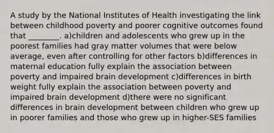 A study by the National Institutes of Health investigating the link between childhood poverty and poorer cognitive outcomes found that ________. a)children and adolescents who grew up in the poorest families had gray matter volumes that were below average, even after controlling for other factors b)differences in maternal education fully explain the association between poverty and impaired brain development c)differences in birth weight fully explain the association between poverty and impaired brain development d)there were no significant differences in brain development between children who grew up in poorer families and those who grew up in higher-SES families