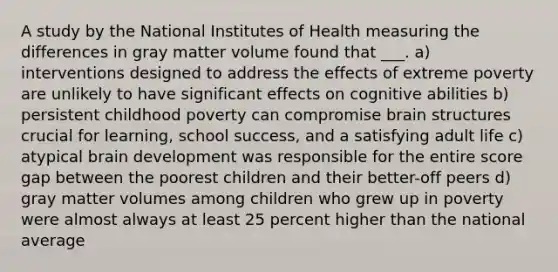 A study by the National Institutes of Health measuring the differences in gray matter volume found that ___. a) interventions designed to address the effects of extreme poverty are unlikely to have significant effects on cognitive abilities b) persistent childhood poverty can compromise brain structures crucial for learning, school success, and a satisfying adult life c) atypical brain development was responsible for the entire score gap between the poorest children and their better-off peers d) gray matter volumes among children who grew up in poverty were almost always at least 25 percent higher than the national average