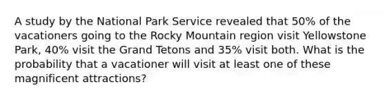 A study by the National Park Service revealed that 50% of the vacationers going to the Rocky Mountain region visit Yellowstone Park, 40% visit the Grand Tetons and 35% visit both. What is the probability that a vacationer will visit at least one of these magnificent attractions?