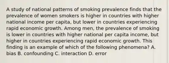 A study of national patterns of smoking prevalence finds that the prevalence of women smokers is higher in countries with higher national income per capita, but lower in countries experiencing rapid economic growth. Among men, the prevalence of smoking is lower in countries with higher national per capita income, but higher in countries experiencing rapid economic growth. This finding is an example of which of the following phenomena? A. bias B. confounding C. interaction D. error