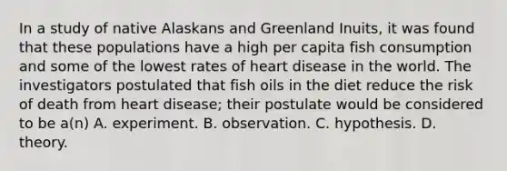 In a study of native Alaskans and Greenland Inuits, it was found that these populations have a high per capita fish consumption and some of the lowest rates of heart disease in the world. The investigators postulated that fish oils in the diet reduce the risk of death from heart disease; their postulate would be considered to be a(n) A. experiment. B. observation. C. hypothesis. D. theory.