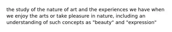 the study of the nature of art and the experiences we have when we enjoy the arts or take pleasure in nature, including an understanding of such concepts as "beauty" and "expression"