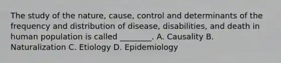 The study of the nature, cause, control and determinants of the frequency and distribution of disease, disabilities, and death in human population is called ________. A. Causality B. Naturalization C. Etiology D. Epidemiology