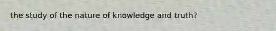 the study of the nature of knowledge and truth?