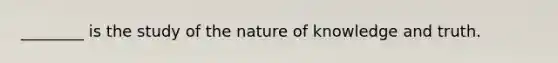 ________ is the study of the nature of knowledge and truth.