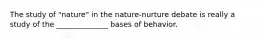 The study of "nature" in the nature-nurture debate is really a study of the ______________ bases of behavior.