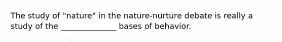 The study of "nature" in the nature-nurture debate is really a study of the ______________ bases of behavior.