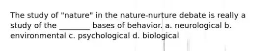 The study of "nature" in the nature-nurture debate is really a study of the ________ bases of behavior. a. neurological b. environmental c. psychological d. biological