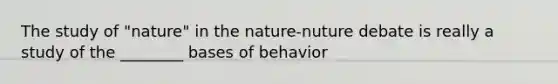 The study of "nature" in the nature-nuture debate is really a study of the ________ bases of behavior