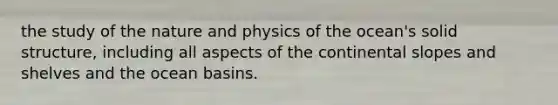 the study of the nature and physics of the ocean's solid structure, including all aspects of the continental slopes and shelves and the ocean basins.