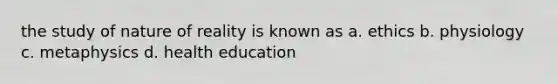 the study of nature of reality is known as a. ethics b. physiology c. metaphysics d. health education