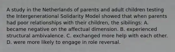 A study in the Netherlands of parents and adult children testing the Intergenerational Solidarity Model showed that when parents had poor relationships with their children, the sibilings: A. became negative on the affectual dimension. B. experienced structural ambivalence. C. exchanged more help with each other. D. were more likely to engage in role reversal.