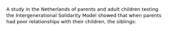 A study in the Netherlands of parents and adult children testing the Intergenerational Solidarity Model showed that when parents had poor relationships with their children, the siblings: