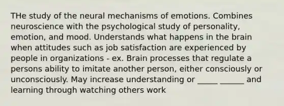 THe study of the neural mechanisms of emotions. Combines neuroscience with the psychological study of personality, emotion, and mood. Understands what happens in the brain when attitudes such as job satisfaction are experienced by people in organizations - ex. Brain processes that regulate a persons ability to imitate another person, either consciously or unconsciously. May increase understanding or _____ ______ and learning through watching others work