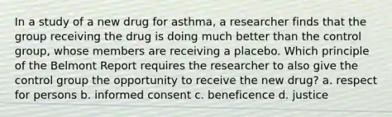 In a study of a new drug for asthma, a researcher finds that the group receiving the drug is doing much better than the control group, whose members are receiving a placebo. Which principle of the Belmont Report requires the researcher to also give the control group the opportunity to receive the new drug? a. respect for persons b. informed consent c. beneficence d. justice